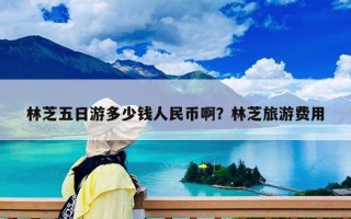 林芝五日游多少钱人民币啊？林芝旅游费用