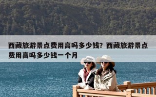 西藏旅游景点费用高吗多少钱？西藏旅游景点费用高吗多少钱一个月