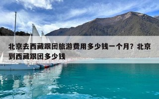 北京去西藏跟团旅游费用多少钱一个月？北京到西藏跟团多少钱