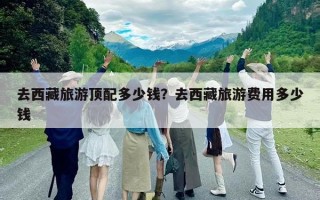 去西藏旅游顶配多少钱？去西藏旅游费用多少钱