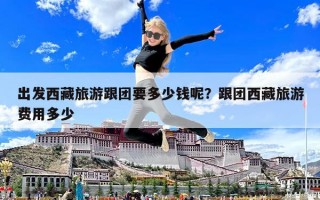 出发西藏旅游跟团要多少钱呢？跟团西藏旅游费用多少