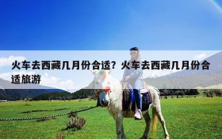 火车去西藏几月份合适？火车去西藏几月份合适旅游