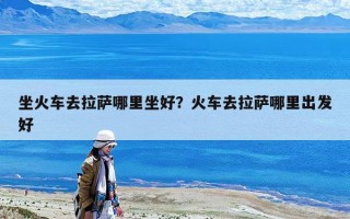 坐火车去拉萨哪里坐好？火车去拉萨哪里出发好