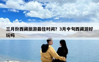 三月份西藏旅游最佳时间？3月中旬西藏游好玩吗