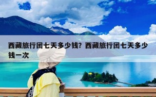 西藏旅行团七天多少钱？西藏旅行团七天多少钱一次