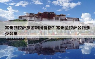 常州到拉萨旅游跟团价格？常州至拉萨公路多少公里