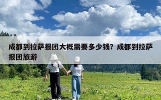 成都到拉萨报团大概需要多少钱？成都到拉萨报团旅游