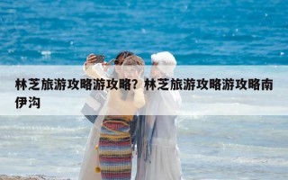 林芝旅游攻略游攻略？林芝旅游攻略游攻略南伊沟