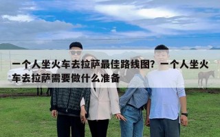 一个人坐火车去拉萨最佳路线图？一个人坐火车去拉萨需要做什么准备