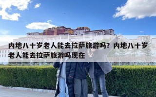 内地八十岁老人能去拉萨旅游吗？内地八十岁老人能去拉萨旅游吗现在