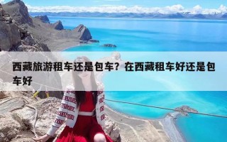 西藏旅游租车还是包车？在西藏租车好还是包车好