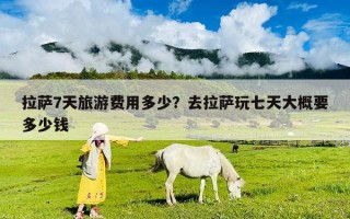 拉萨7天旅游费用多少？去拉萨玩七天大概要多少钱