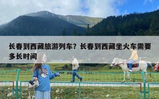 长春到西藏旅游列车？长春到西藏坐火车需要多长时间