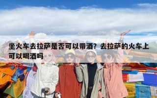 坐火车去拉萨是否可以带酒？去拉萨的火车上可以喝酒吗