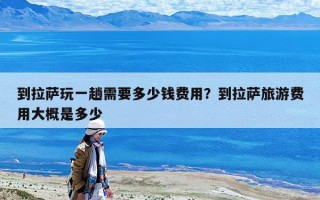 到拉萨玩一趟需要多少钱费用？到拉萨旅游费用大概是多少