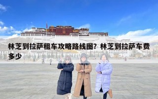 林芝到拉萨租车攻略路线图？林芝到拉萨车费多少