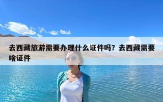 去西藏旅游需要办理什么证件吗？去西藏需要啥证件