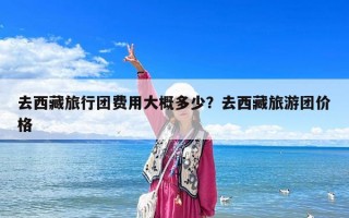 去西藏旅行团费用大概多少？去西藏旅游团价格