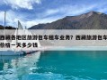 西藏各地区旅游包车租车业务？西藏旅游包车价格一天多少钱