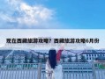 现在西藏旅游攻略？西藏旅游攻略6月份