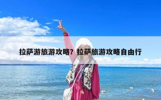 拉萨游旅游攻略？拉萨旅游攻略自由行