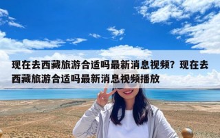 现在去西藏旅游合适吗最新消息视频？现在去西藏旅游合适吗最新消息视频播放