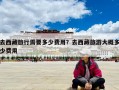 去西藏旅行需要多少费用？去西藏旅游大概多少费用