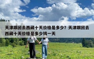 天津跟团去西藏十天价格是多少？天津跟团去西藏十天价格是多少钱一天