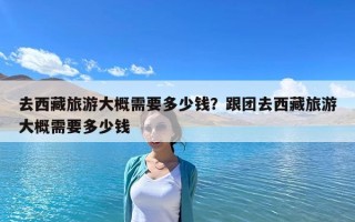 去西藏旅游大概需要多少钱？跟团去西藏旅游大概需要多少钱