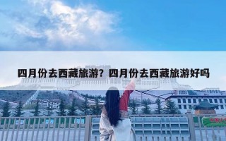 四月份去西藏旅游？四月份去西藏旅游好吗