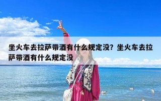 坐火车去拉萨带酒有什么规定没？坐火车去拉萨带酒有什么规定没