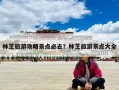 林芝旅游攻略景点必去？林芝旅游景点大全