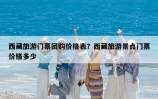 西藏旅游门票团购价格表？西藏旅游景点门票价格多少