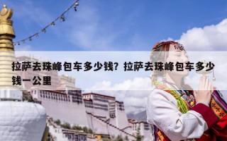 拉萨去珠峰包车多少钱？拉萨去珠峰包车多少钱一公里