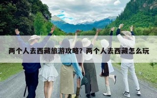 两个人去西藏旅游攻略？两个人去西藏怎么玩