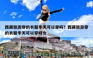 西藏旅游穿的衣服冬天可以穿吗？西藏旅游穿的衣服冬天可以穿吗女