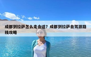 成都到拉萨怎么走合适？成都到拉萨自驾游路线攻略