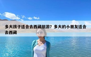 多大孩子适合去西藏旅游？多大的小朋友适合去西藏