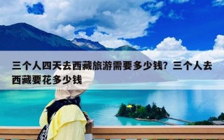 三个人四天去西藏旅游需要多少钱？三个人去西藏要花多少钱