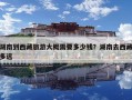 湖南到西藏旅游大概需要多少钱？湖南去西藏多远