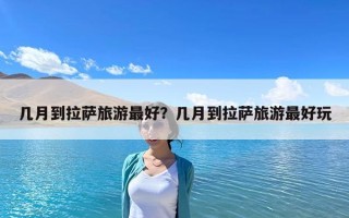 几月到拉萨旅游最好？几月到拉萨旅游最好玩