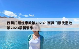 西藏门票优惠政策2023？西藏门票优惠政策2023最新消息