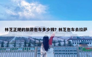 林芝正规的旅游包车多少钱？林芝包车去拉萨