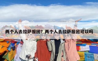 两个人去拉萨报团？两个人去拉萨报团可以吗