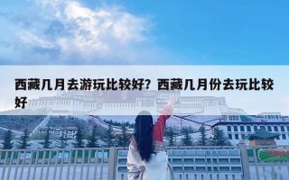 西藏几月去游玩比较好？西藏几月份去玩比较好