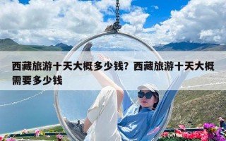 西藏旅游十天大概多少钱？西藏旅游十天大概需要多少钱