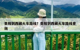 贵阳到西藏火车路线？贵阳到西藏火车路线查询