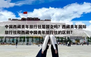 中国西藏青年旅行社是国企吗？西藏青年国际旅行社和西藏中国青年旅行社的区别?