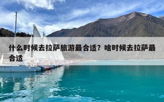 什么时候去拉萨旅游最合适？啥时候去拉萨最合适