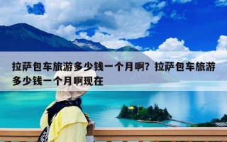 拉萨包车旅游多少钱一个月啊？拉萨包车旅游多少钱一个月啊现在